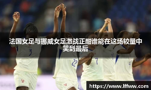 法国女足与挪威女足激战正酣谁能在这场较量中笑到最后