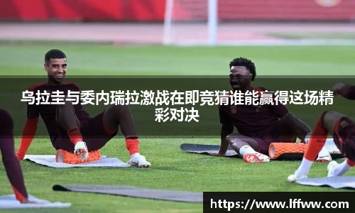 乌拉圭与委内瑞拉激战在即竞猜谁能赢得这场精彩对决
